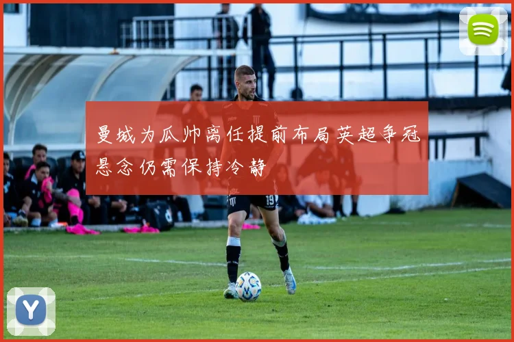 曼城为瓜帅离任提前布局英超争冠悬念仍需保持冷静