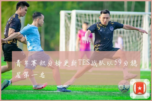 青年赛积分榜更新TES战队以59分稳居第一名