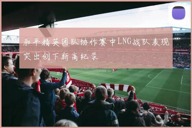 和平精英团队协作赛中LNG战队表现突出创下新高纪录