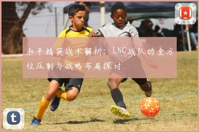 和平精英战术解析：LNG战队的全方位压制与战略布局探讨
