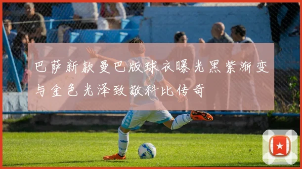 巴萨新款曼巴版球衣曝光黑紫渐变与金色光泽致敬科比传奇