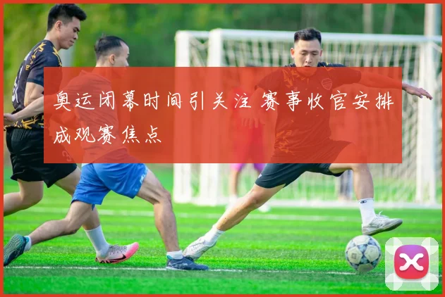 奥运闭幕时间引关注 赛事收官安排成观赛焦点