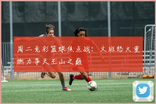 周二竞彩篮球焦点战：文班怒火重燃力争天王山之巅